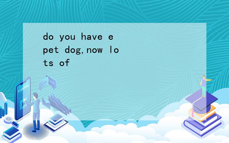 do you have e pet dog,now lots of