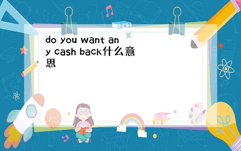 do you want any cash back什么意思