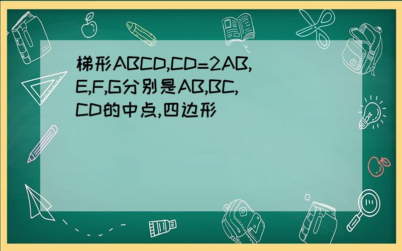 梯形ABCD,CD=2AB,E,F,G分别是AB,BC,CD的中点,四边形