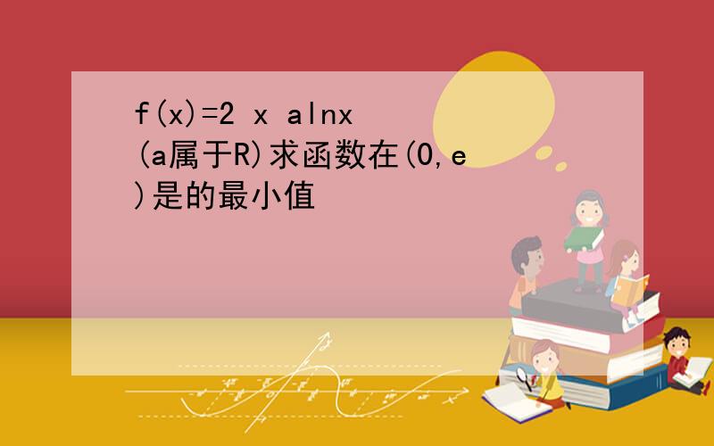f(x)=2 x alnx (a属于R)求函数在(0,e)是的最小值