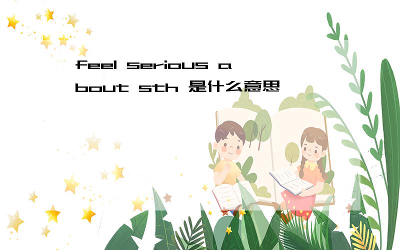 feel serious about sth 是什么意思