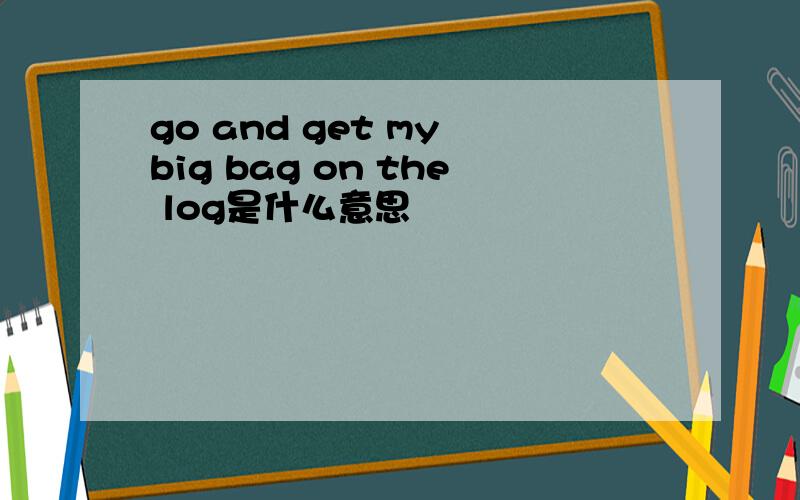 go and get my big bag on the log是什么意思