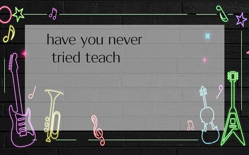 have you never tried teach