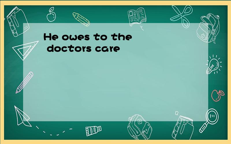 He owes to the doctors care