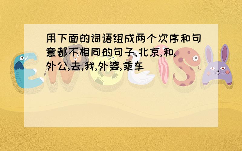 用下面的词语组成两个次序和句意都不相同的句子.北京,和,外公,去,我,外婆,乘车