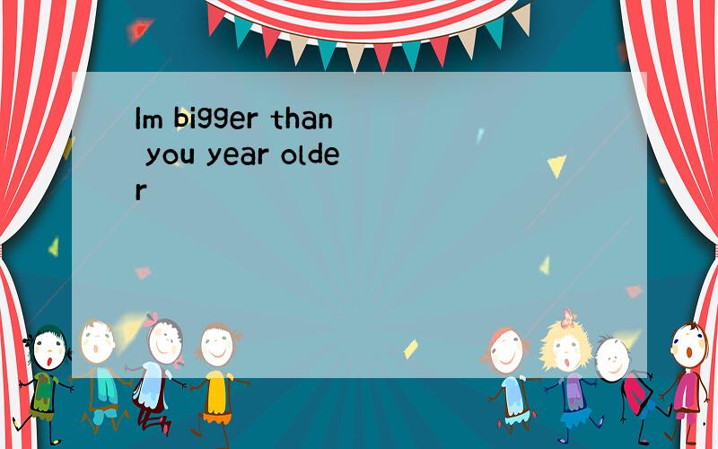 Im bigger than you year older