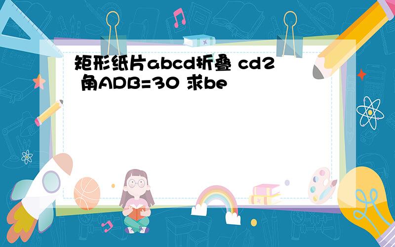 矩形纸片abcd折叠 cd2 角ADB=30 求be