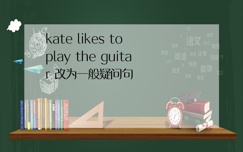 kate likes to play the guitar 改为一般疑问句