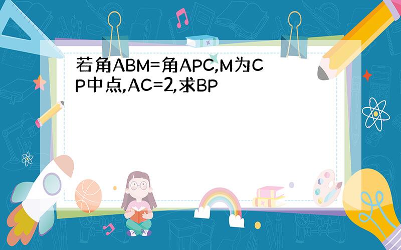 若角ABM=角APC,M为CP中点,AC=2,求BP