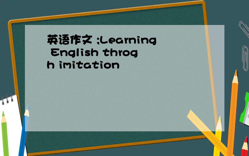 英语作文 ;Learning English throgh imitation