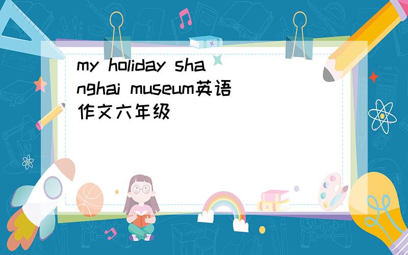 my holiday shanghai museum英语作文六年级