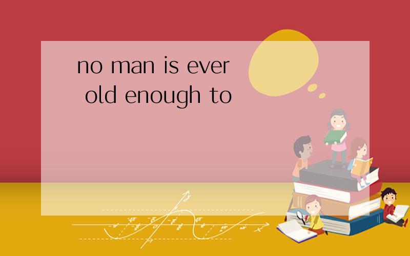 no man is ever old enough to
