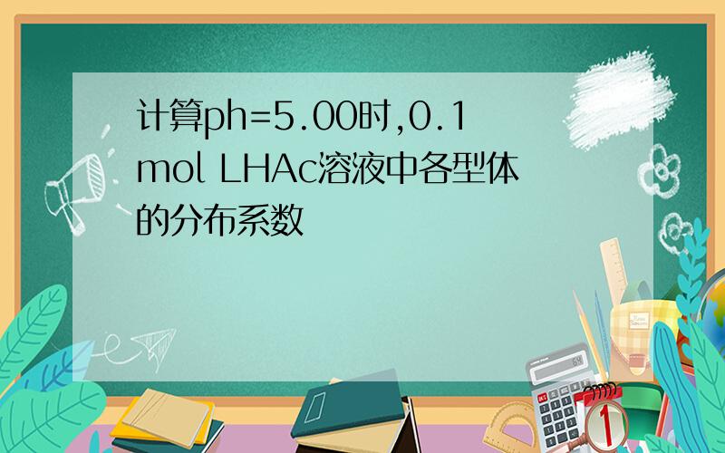 计算ph=5.00时,0.1mol LHAc溶液中各型体的分布系数