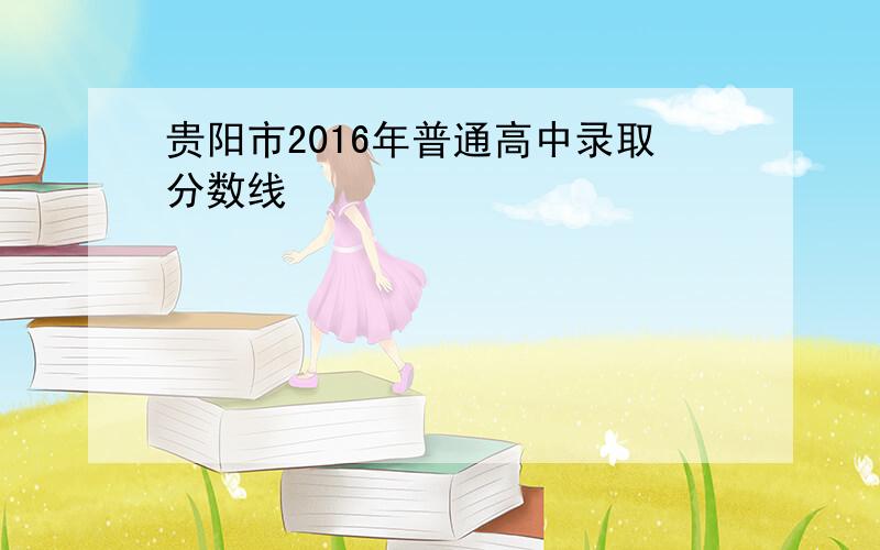 贵阳市2016年普通高中录取分数线