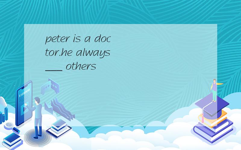 peter is a doctor.he always ___ others