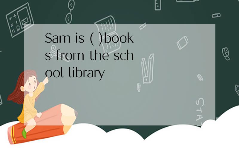 Sam is ( )books from the school library