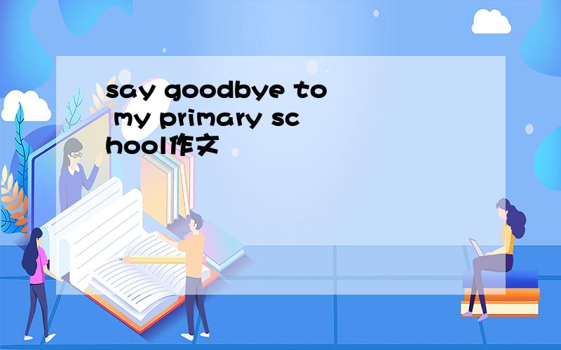 say goodbye to my primary school作文