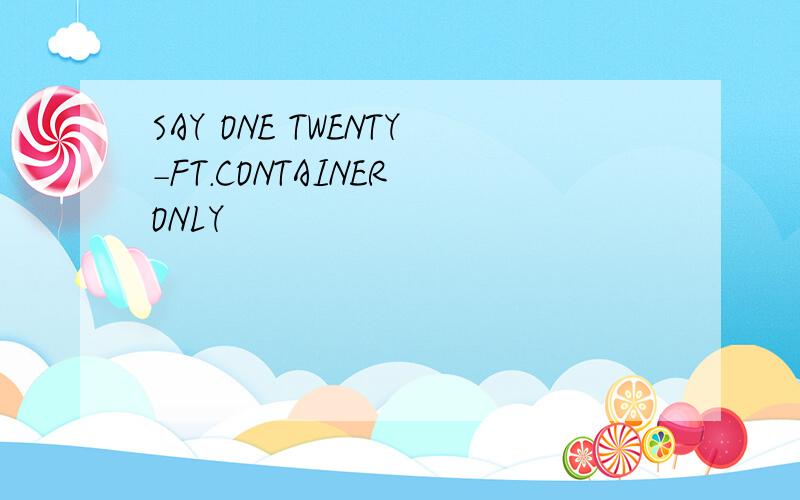 SAY ONE TWENTY-FT.CONTAINER ONLY