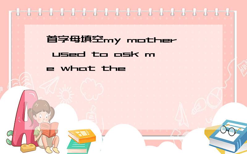 首字母填空my mother used to ask me what the