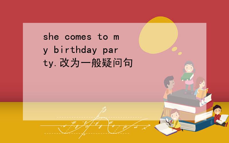 she comes to my birthday party.改为一般疑问句