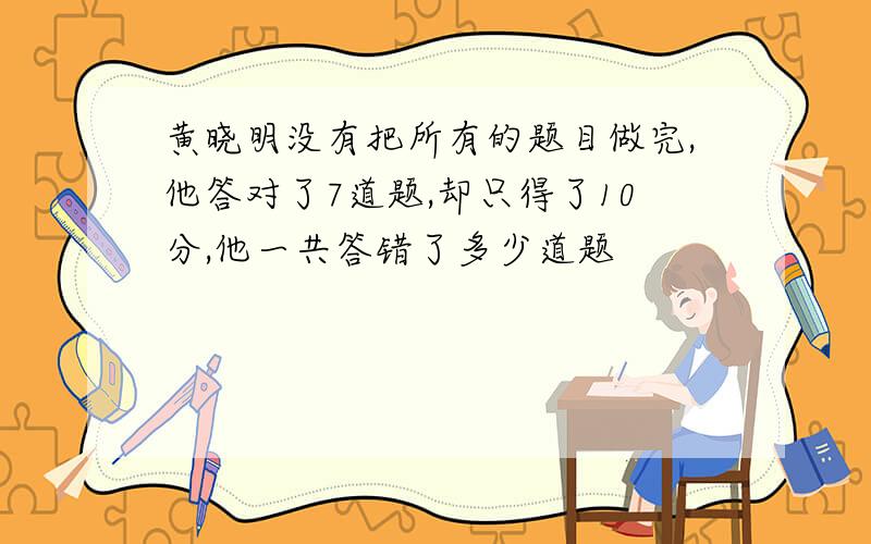 黄晓明没有把所有的题目做完,他答对了7道题,却只得了10分,他一共答错了多少道题