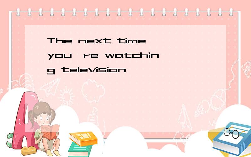 The next time youˊre watching television