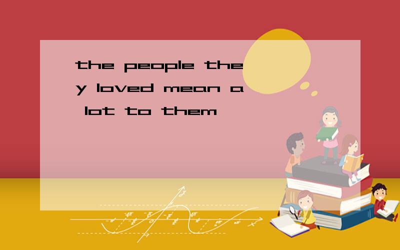 the people they loved mean a lot to them