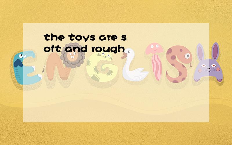 the toys are soft and rough