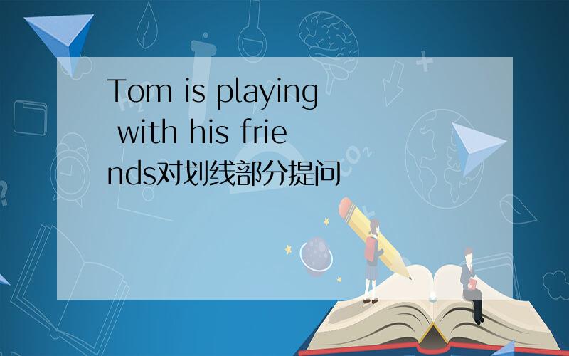Tom is playing with his friends对划线部分提问