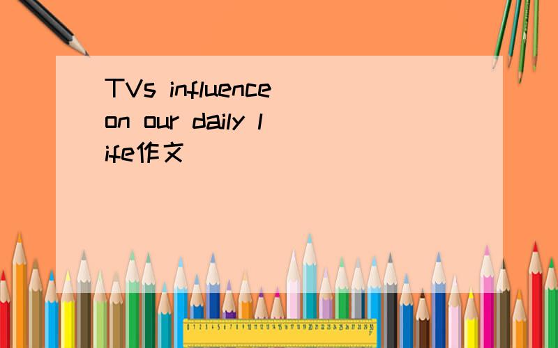 TVs influence on our daily life作文
