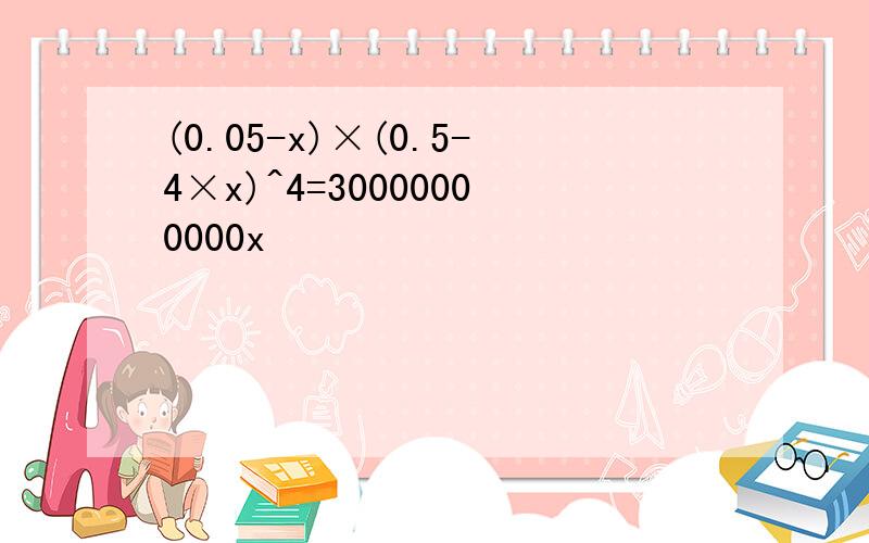 (0.05-x)×(0.5-4×x)^4=30000000000x