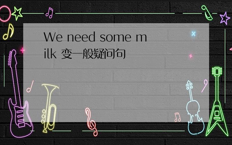 We need some milk 变一般疑问句