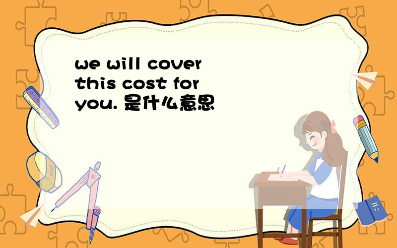 we will cover this cost for you. 是什么意思
