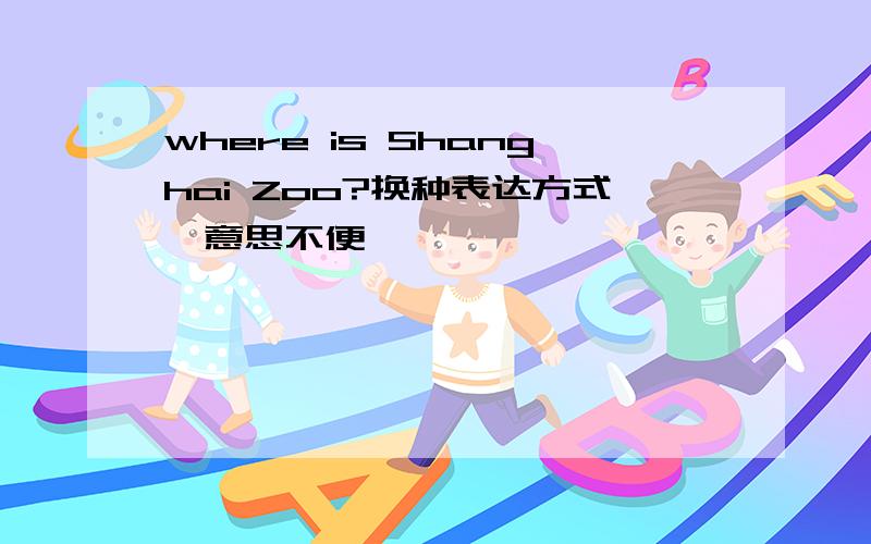 where is Shanghai Zoo?换种表达方式,意思不便