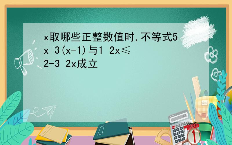 x取哪些正整数值时,不等式5x 3(x-1)与1 2x≤2-3 2x成立