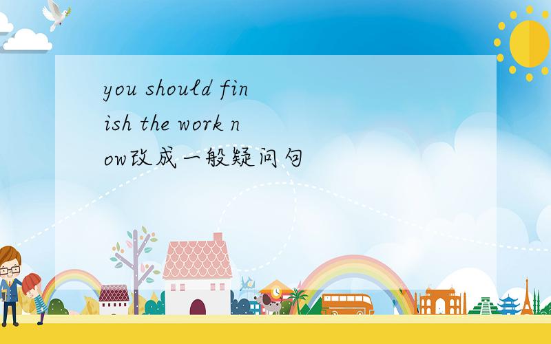 you should finish the work now改成一般疑问句