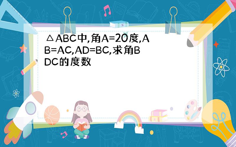 △ABC中,角A=20度,AB=AC,AD=BC,求角BDC的度数