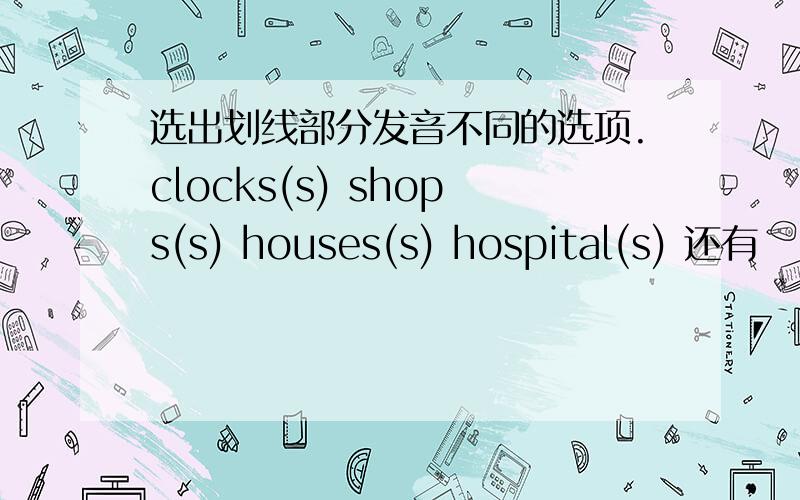 选出划线部分发音不同的选项.clocks(s) shops(s) houses(s) hospital(s) 还有
