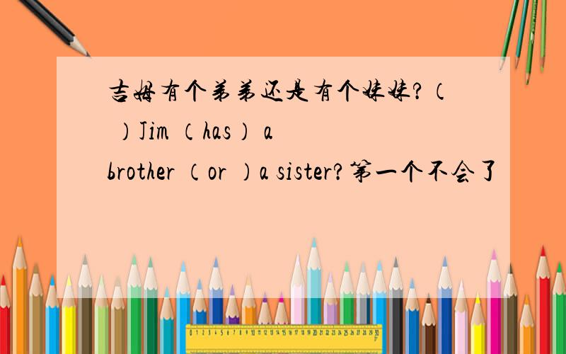 吉姆有个弟弟还是有个妹妹?（ ）Jim （has） a brother （or ）a sister?第一个不会了