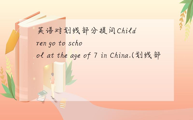 英语对划线部分提问Children go to school at the age of 7 in China.(划线部