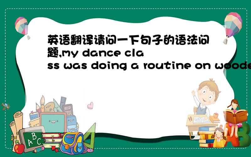 英语翻译请问一下句子的语法问题,my dance class was doing a routine on wooden