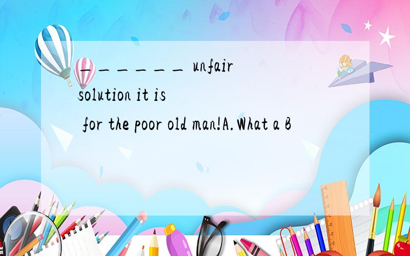 ______ unfair solution it is for the poor old man!A.What a B