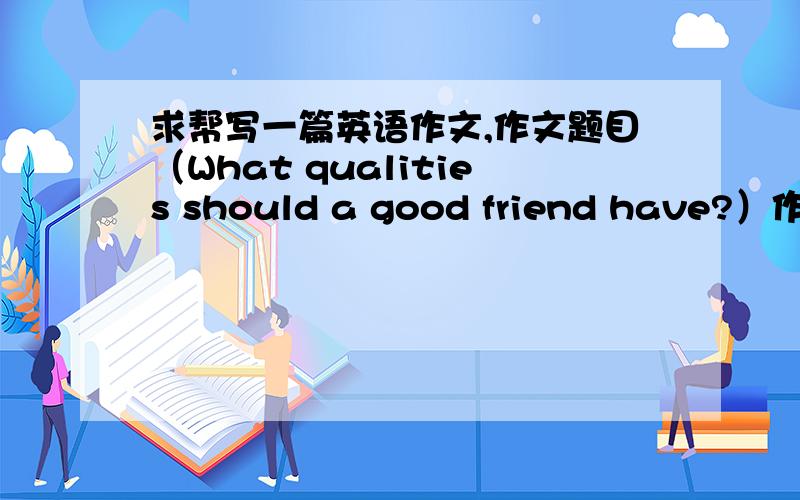 求帮写一篇英语作文,作文题目（What qualities should a good friend have?）作文是