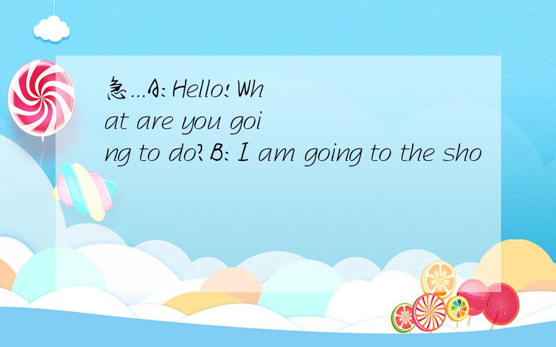 急...A:Hello!What are you going to do?B:I am going to the sho