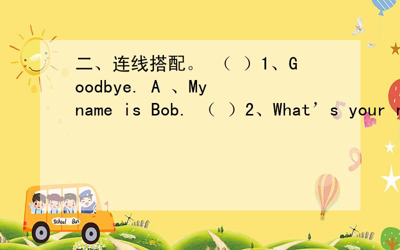 二、连线搭配。 （ ）1、Goodbye. A 、My name is Bob. （ ）2、What’s your na