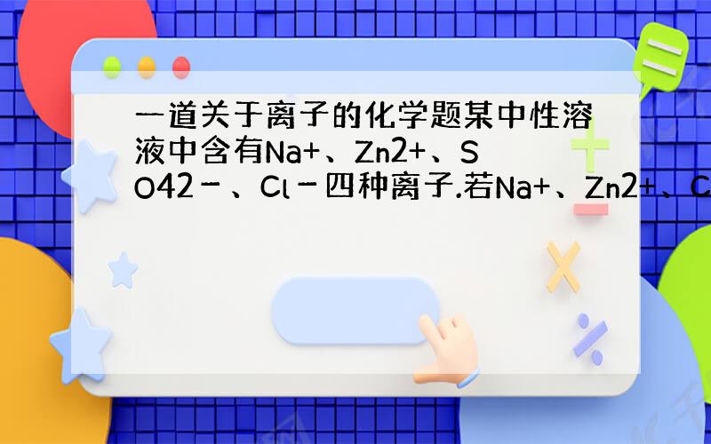 一道关于离子的化学题某中性溶液中含有Na+、Zn2+、SO42－、Cl－四种离子.若Na+、Zn2+、Cl－的个数比为4