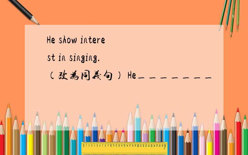 He show interest in singing.（改为同义句） He_______