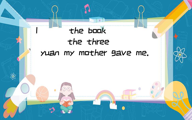 I ( ) the book ( ) the three yuan my mother gave me.