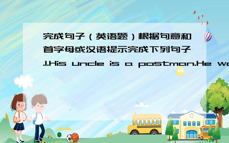 完成句子（英语题）根据句意和首字母或汉语提示完成下列句子.1.His uncle is a postman.He wor
