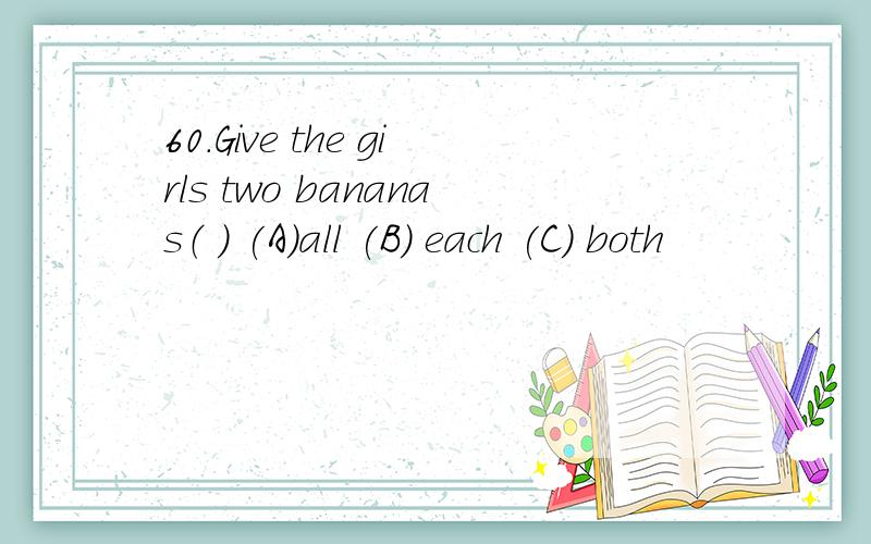 60.Give the girls two bananas（ ） (A)all (B) each (C) both
